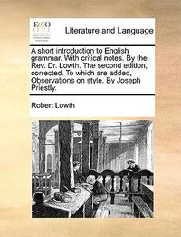 Cover image for A Short Introduction to English Grammar. with Critical Notes. by the REV. Dr. Lowth. the Second Edition, Corrected. to Which Are Added, Observations on Style. by Joseph Priestly.