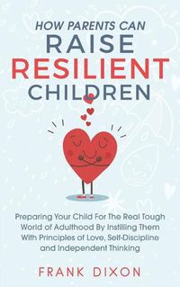 Cover image for How Parents Can Raise Resilient Children: Preparing Your Child for the Real Tough World of Adulthood by Instilling Them With Principles of Love, Self-Discipline, and Independent Thinking