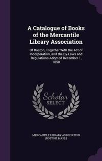 Cover image for A Catalogue of Books of the Mercantile Library Association: Of Boston, Together with the Act of Incorporation, and the By-Laws and Regulations Adopted December 1, 1850