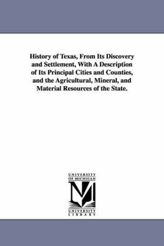 Cover image for History of Texas, From Its Discovery and Settlement, With A Description of Its Principal Cities and Counties, and the Agricultural, Mineral, and Material Resources of the State.