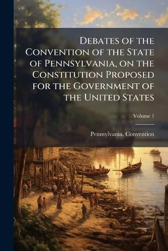 Cover image for Debates of the Convention of the State of Pennsylvania, on the Constitution Proposed for the Government of the United States