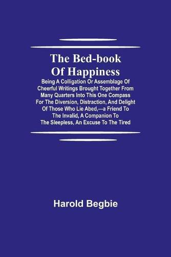 Cover image for The Bed-Book of Happiness; Being a colligation or assemblage of cheerful writings brought together from many quarters into this one compass for the diversion, distraction, and delight of those who lie abed, -a friend to the invalid, a companion to the sleeples