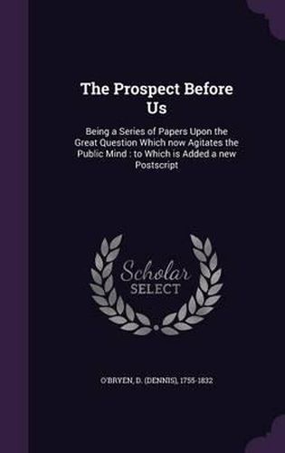 Cover image for The Prospect Before Us: Being a Series of Papers Upon the Great Question Which Now Agitates the Public Mind: To Which Is Added a New PostScript