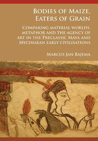 Cover image for Bodies of Maize, Eaters of Grain: Comparing material worlds, metaphor and the agency of art in the Preclassic Maya and Mycenaean early civilisations