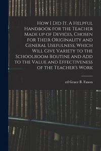 Cover image for How I Did It. A Helpful Handbook for the Teacher Made up of Devices, Chosen for Their Originality and General Usefulness, Which Will Give Variety to the Schoolroom Routine and Add to the Value and Effectiveness of the Teacher's Work