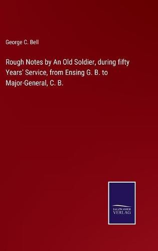 Rough Notes by An Old Soldier, during fifty Years' Service, from Ensing G. B. to Major-General, C. B.