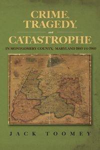 Cover image for Crime, Tragedy, and Catastrophe in Montgomery County, Maryland 1860 to 1960