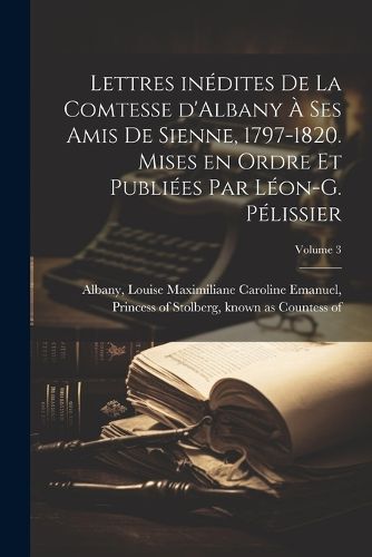 Cover image for Lettres inedites de la comtesse d'Albany a ses amis de Sienne, 1797-1820. Mises en ordre et publiees par Leon-G. Pelissier; Volume 3