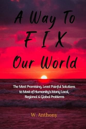 Cover image for A Way to FIX Our World: The Most Promising, Least Painful Solutions to Most of Humanity's Many Local, Regional & Global Problems