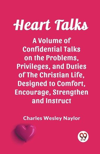 Heart Talks A Volume of Confidential Talks on the Problems, Privileges, and Duties of the Christian Life, Designed to Comfort, Encourage, Strengthen and Instruct