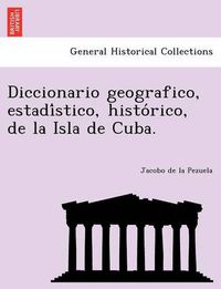 Cover image for Diccionario geografico, estadi&#769;stico, histo&#769;rico, de la Isla de Cuba.