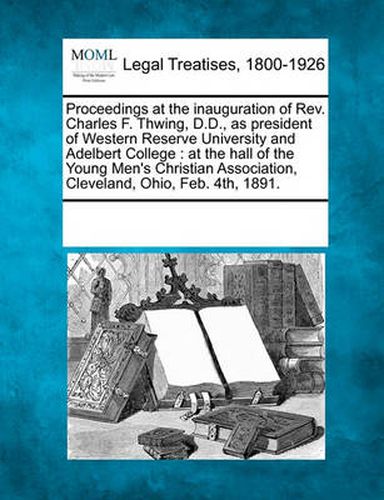 Cover image for Proceedings at the Inauguration of Rev. Charles F. Thwing, D.D., as President of Western Reserve University and Adelbert College: At the Hall of the Young Men's Christian Association, Cleveland, Ohio, Feb. 4th, 1891.