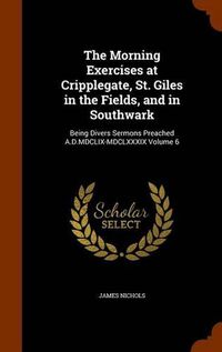 Cover image for The Morning Exercises at Cripplegate, St. Giles in the Fields, and in Southwark: Being Divers Sermons Preached A.D.MDCLIX-MDCLXXXIX Volume 6