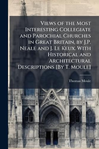Cover image for Views of the Most Interesting Collegiate and Parochial Churches in Great Britain, by J.P. Neale and J. Le Keux. With Historical and Architectural Descriptions [By T. Moule]