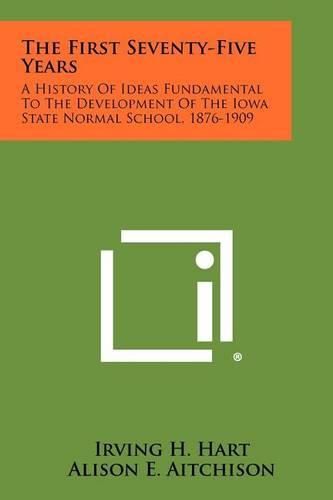 The First Seventy-Five Years: A History of Ideas Fundamental to the Development of the Iowa State Normal School, 1876-1909