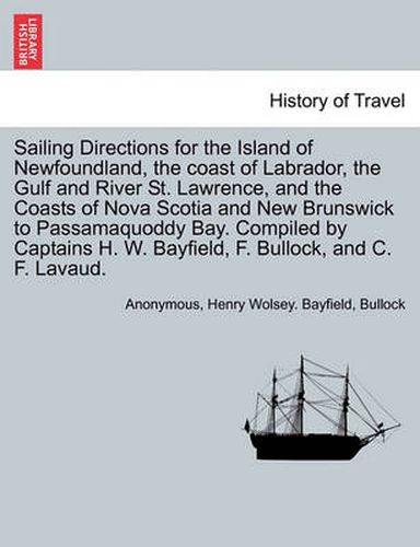 Cover image for Sailing Directions for the Island of Newfoundland, the Coast of Labrador, the Gulf and River St. Lawrence, and the Coasts of Nova Scotia and New Brunswick to Passamaquoddy Bay. Compiled by Captains H. W. Bayfield, F. Bullock, and C. F. Lavaud.