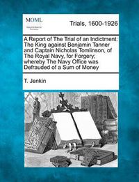Cover image for A Report of the Trial of an Indictment: The King Against Benjamin Tanner and Captain Nicholas Tomlinson, of the Royal Navy, for Forgery; Whereby the Navy Office Was Defrauded of a Sum of Money