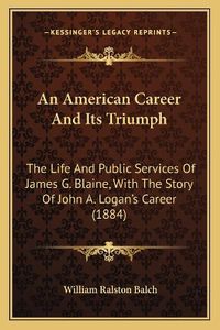 Cover image for An American Career and Its Triumph: The Life and Public Services of James G. Blaine, with the Story of John A. Logan's Career (1884)