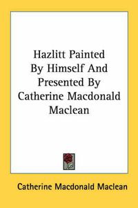 Cover image for Hazlitt Painted by Himself and Presented by Catherine MacDonald MacLean