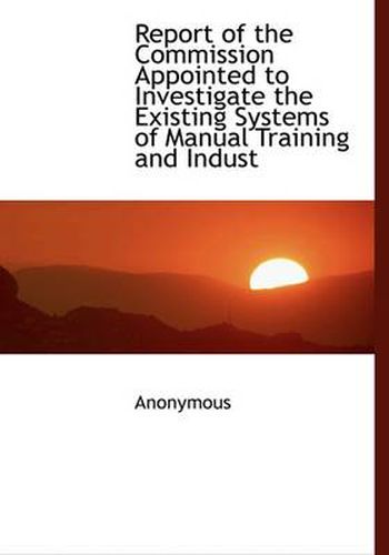 Cover image for Report of the Commission Appointed to Investigate the Existing Systems of Manual Training and Indust