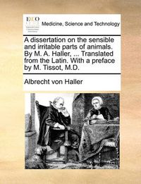 Cover image for A Dissertation on the Sensible and Irritable Parts of Animals. by M. A. Haller, ... Translated from the Latin. with a Preface by M. Tissot, M.D.