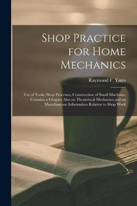 Cover image for Shop Practice for Home Mechanics: Use of Tools, Shop Processes, Construction of Small Machines. Contains a Chapter Also on Theoretical Mechanics and on Miscellaneous Information Relative to Shop Work