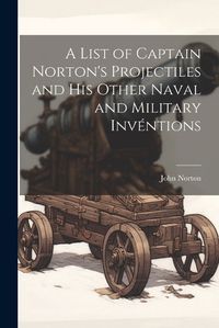 Cover image for A List of Captain Norton's Projectiles and His Other Naval and Military Inventions