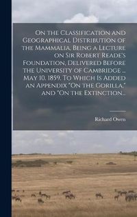 Cover image for On the Classification and Geographical Distribution of the Mammalia, Being a Lecture on Sir Robert Reade's Foundation, Delivered Before the University of Cambridge ... May 10, 1859. To Which is Added an Appendix "On the Gorilla," and "On the Extinction...