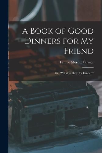 Cover image for A Book of Good Dinners for my Friend; or, "What to Have for Dinner."