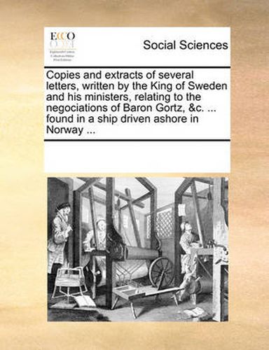 Cover image for Copies and Extracts of Several Letters, Written by the King of Sweden and His Ministers, Relating to the Negociations of Baron Gortz, &C. ... Found in a Ship Driven Ashore in Norway ...