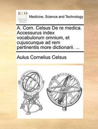 Cover image for A. Corn. Celsus de Re Medica. Accessurus Index Vocabulorum Omnium, Et Cujuscunque Ad Rem Pertinentis More Dictionarii. ...