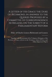 Cover image for A Letter of His Grace the Duke of Richmond, in Answer to the Queries Proposed by a Committee of Correspondence in Ireland, on the Subject of a Parliamentary Reform: Together With Resolutions of the Volunteer Delegates of the Province of Ulster, A...