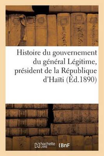 Cover image for Histoire Du Gouvernement Du General Legitime, President de la Republique d'Haiti (23 Aout 1890)