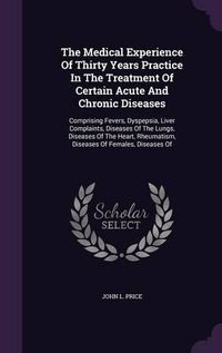 Cover image for The Medical Experience of Thirty Years Practice in the Treatment of Certain Acute and Chronic Diseases: Comprising Fevers, Dyspepsia, Liver Complaints, Diseases of the Lungs, Diseases of the Heart, Rheumatism, Diseases of Females, Diseases of