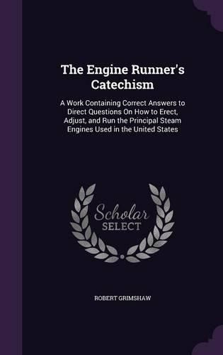 Cover image for The Engine Runner's Catechism: A Work Containing Correct Answers to Direct Questions on How to Erect, Adjust, and Run the Principal Steam Engines Used in the United States