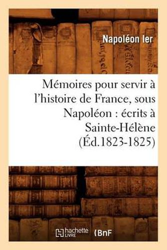 Memoires Pour Servir A l'Histoire de France, Sous Napoleon: Ecrits A Sainte-Helene (Ed.1823-1825)