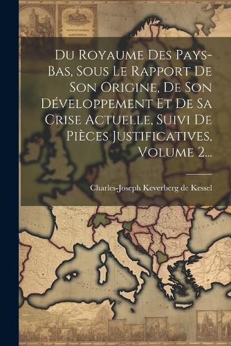 Cover image for Du Royaume Des Pays-bas, Sous Le Rapport De Son Origine, De Son Developpement Et De Sa Crise Actuelle, Suivi De Pieces Justificatives, Volume 2...