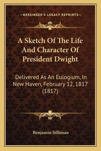 Cover image for A Sketch of the Life and Character of President Dwight: Delivered as an Eulogium, in New Haven, February 12, 1817 (1817)