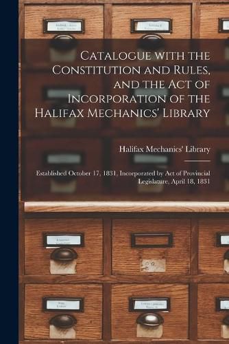 Catalogue With the Constitution and Rules, and the Act of Incorporation of the Halifax Mechanics' Library [microform]: Established October 17, 1831, Incorporated by Act of Provincial Legislature, April 18, 1831