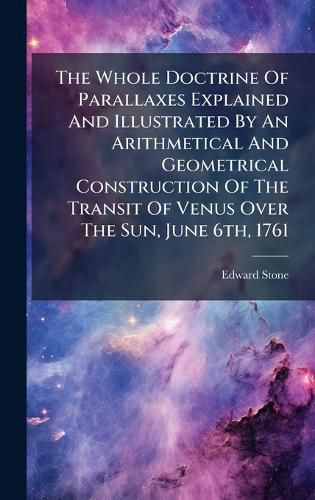 Cover image for The Whole Doctrine Of Parallaxes Explained And Illustrated By An Arithmetical And Geometrical Construction Of The Transit Of Venus Over The Sun, June 6th, 1761