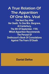 Cover image for A True Relation of the Apparition of one Mrs. Veal The Next Day after Her Death, to one Mrs. Bargrave, at Canterbury, the 8th of September, 1705; which Apparition Recommends the Perusal of Drelincourt's Book of Consolations against the Fears of Death