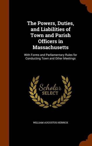 Cover image for The Powers, Duties, and Liabilities of Town and Parish Officers in Massachusetts: With Forms and Parliamentary Rules for Conducting Town and Other Meetings