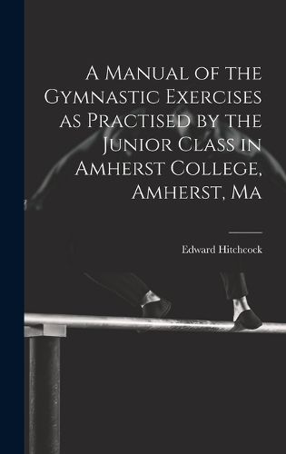 Cover image for A Manual of the Gymnastic Exercises as Practised by the Junior Class in Amherst College, Amherst, Ma