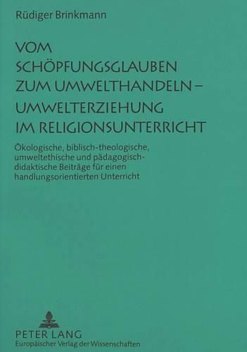 Vom Schoepfungsglauben Zum Umwelthandeln - Umwelterziehung Im Religionsunterricht: Oekologische, Biblisch-Theologische, Umweltethische Und Paedagogisch-Didaktische Beitraege Fuer Einen Handlungsorientierten Unterricht