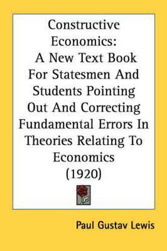 Cover image for Constructive Economics: A New Text Book for Statesmen and Students Pointing Out and Correcting Fundamental Errors in Theories Relating to Economics (1920)