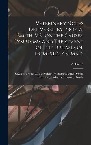 Cover image for Veterinary Notes Delivered by Prof. A. Smith, V.S., on the Causes, Symptoms and Treatment of the Diseases of Domestic Animals [microform]: Given Before the Class of Veterinary Students, at the Ontario Veterinary College, of Toronto, Canada