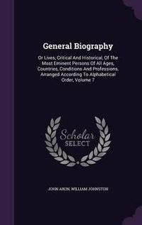 Cover image for General Biography: Or Lives, Critical and Historical, of the Most Eminent Persons of All Ages, Countries, Conditions and Professions, Arranged According to Alphabetical Order, Volume 7