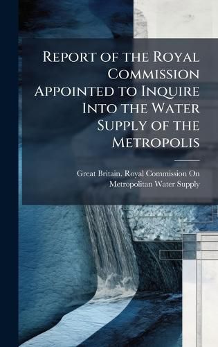 Cover image for Report of the Royal Commission Appointed to Inquire Into the Water Supply of the Metropolis