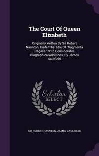 Cover image for The Court of Queen Elizabeth: Originally Written by Sir Robert Naunton, Under the Title of Fragmenta Regalia. with Considerable Biographical Additions, by James Caulfield