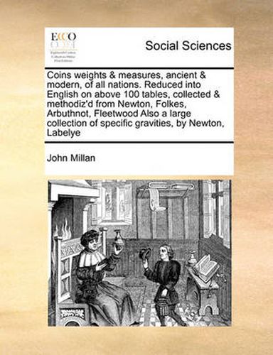 Cover image for Coins Weights & Measures, Ancient & Modern, of All Nations. Reduced Into English on Above 100 Tables, Collected & Methodiz'd from Newton, Folkes, Arbuthnot, Fleetwood Also a Large Collection of Specific Gravities, by Newton, Labelye